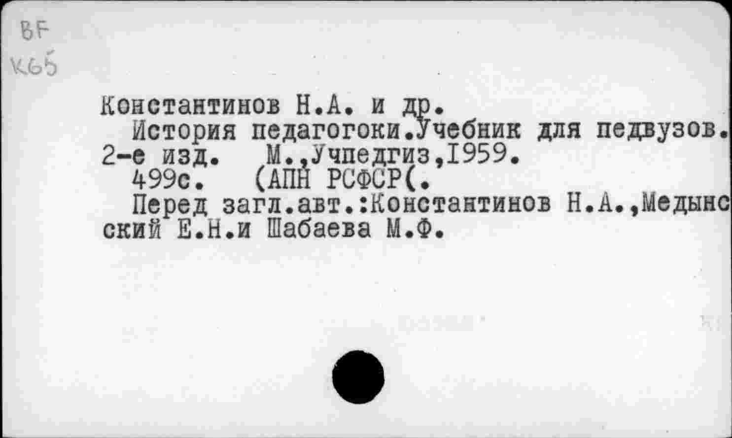 ﻿Константинов Н.А. и др.
История педагогоки.Учебник для педвузов.
2-е изд.	М.,Учпедгиз,1959.
499с. (АПН РСФСР(.
Перед загл.авт.:Константинов Н.А.,Медынс ский Е.Н.и Шабаева М.Ф.